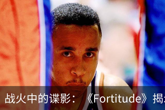 战火中的谍影：《Fortitude》揭示真实间谍故事